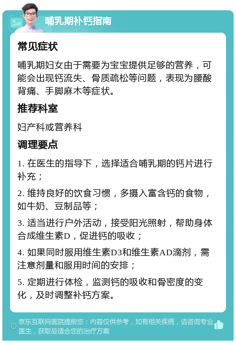 哺乳期补钙指南 常见症状 哺乳期妇女由于需要为宝宝提供足够的营养，可能会出现钙流失、骨质疏松等问题，表现为腰酸背痛、手脚麻木等症状。 推荐科室 妇产科或营养科 调理要点 1. 在医生的指导下，选择适合哺乳期的钙片进行补充； 2. 维持良好的饮食习惯，多摄入富含钙的食物，如牛奶、豆制品等； 3. 适当进行户外活动，接受阳光照射，帮助身体合成维生素D，促进钙的吸收； 4. 如果同时服用维生素D3和维生素AD滴剂，需注意剂量和服用时间的安排； 5. 定期进行体检，监测钙的吸收和骨密度的变化，及时调整补钙方案。