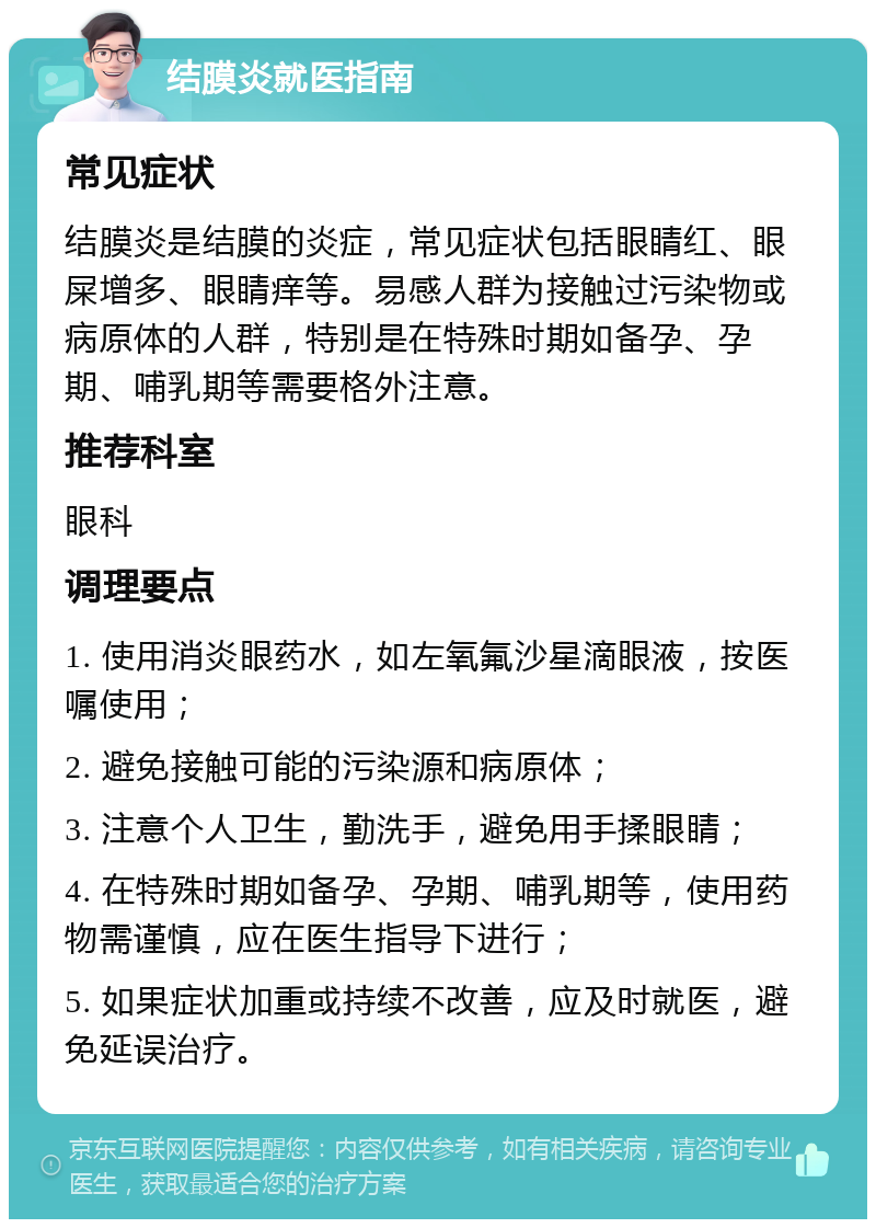 结膜炎就医指南 常见症状 结膜炎是结膜的炎症，常见症状包括眼睛红、眼屎增多、眼睛痒等。易感人群为接触过污染物或病原体的人群，特别是在特殊时期如备孕、孕期、哺乳期等需要格外注意。 推荐科室 眼科 调理要点 1. 使用消炎眼药水，如左氧氟沙星滴眼液，按医嘱使用； 2. 避免接触可能的污染源和病原体； 3. 注意个人卫生，勤洗手，避免用手揉眼睛； 4. 在特殊时期如备孕、孕期、哺乳期等，使用药物需谨慎，应在医生指导下进行； 5. 如果症状加重或持续不改善，应及时就医，避免延误治疗。