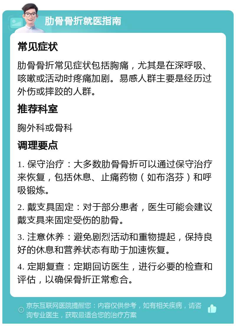 肋骨骨折就医指南 常见症状 肋骨骨折常见症状包括胸痛，尤其是在深呼吸、咳嗽或活动时疼痛加剧。易感人群主要是经历过外伤或摔跤的人群。 推荐科室 胸外科或骨科 调理要点 1. 保守治疗：大多数肋骨骨折可以通过保守治疗来恢复，包括休息、止痛药物（如布洛芬）和呼吸锻炼。 2. 戴支具固定：对于部分患者，医生可能会建议戴支具来固定受伤的肋骨。 3. 注意休养：避免剧烈活动和重物提起，保持良好的休息和营养状态有助于加速恢复。 4. 定期复查：定期回访医生，进行必要的检查和评估，以确保骨折正常愈合。