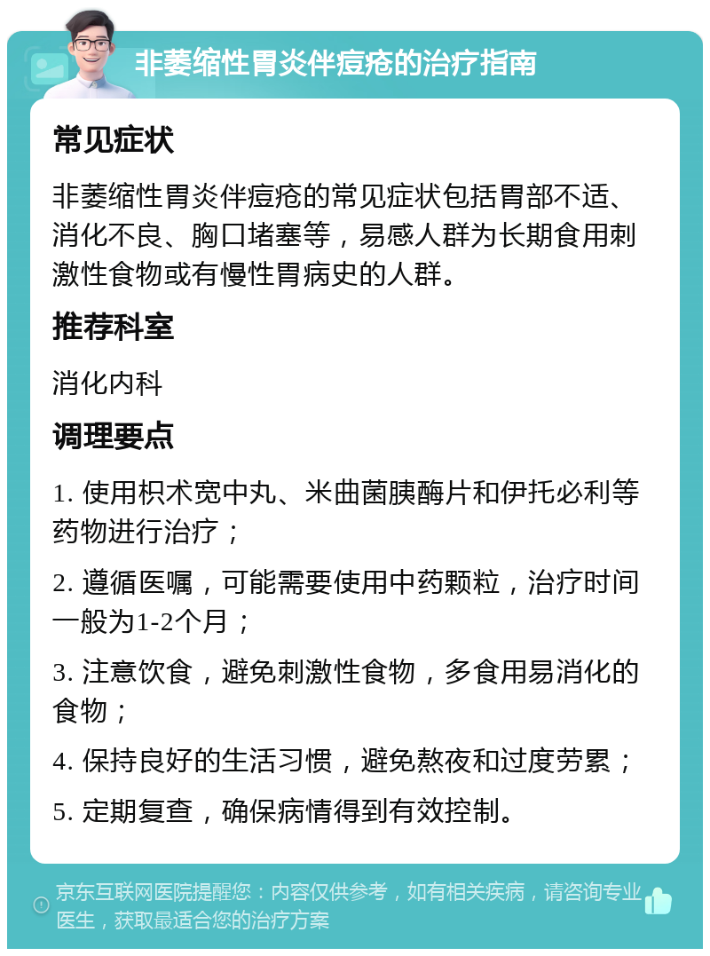 非萎缩性胃炎伴痘疮的治疗指南 常见症状 非萎缩性胃炎伴痘疮的常见症状包括胃部不适、消化不良、胸口堵塞等，易感人群为长期食用刺激性食物或有慢性胃病史的人群。 推荐科室 消化内科 调理要点 1. 使用枳术宽中丸、米曲菌胰酶片和伊托必利等药物进行治疗； 2. 遵循医嘱，可能需要使用中药颗粒，治疗时间一般为1-2个月； 3. 注意饮食，避免刺激性食物，多食用易消化的食物； 4. 保持良好的生活习惯，避免熬夜和过度劳累； 5. 定期复查，确保病情得到有效控制。