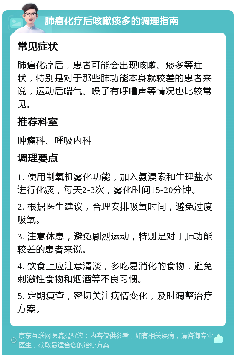 肺癌化疗后咳嗽痰多的调理指南 常见症状 肺癌化疗后，患者可能会出现咳嗽、痰多等症状，特别是对于那些肺功能本身就较差的患者来说，运动后喘气、嗓子有呼噜声等情况也比较常见。 推荐科室 肿瘤科、呼吸内科 调理要点 1. 使用制氧机雾化功能，加入氨溴索和生理盐水进行化痰，每天2-3次，雾化时间15-20分钟。 2. 根据医生建议，合理安排吸氧时间，避免过度吸氧。 3. 注意休息，避免剧烈运动，特别是对于肺功能较差的患者来说。 4. 饮食上应注意清淡，多吃易消化的食物，避免刺激性食物和烟酒等不良习惯。 5. 定期复查，密切关注病情变化，及时调整治疗方案。