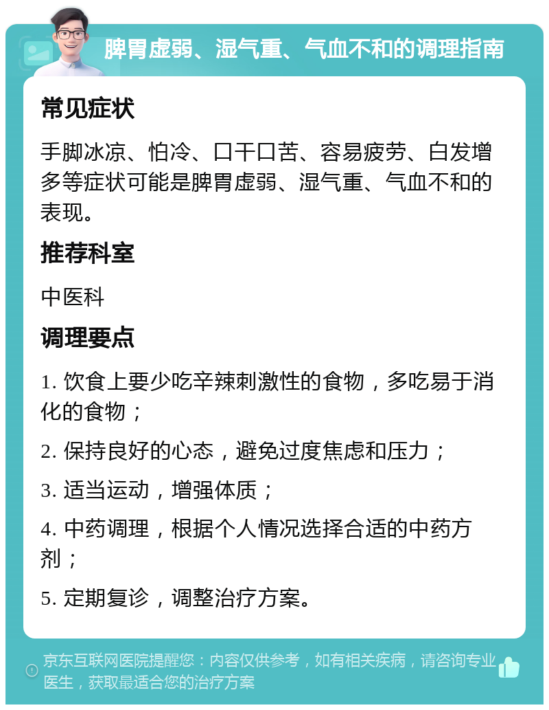 脾胃虚弱、湿气重、气血不和的调理指南 常见症状 手脚冰凉、怕冷、口干口苦、容易疲劳、白发增多等症状可能是脾胃虚弱、湿气重、气血不和的表现。 推荐科室 中医科 调理要点 1. 饮食上要少吃辛辣刺激性的食物，多吃易于消化的食物； 2. 保持良好的心态，避免过度焦虑和压力； 3. 适当运动，增强体质； 4. 中药调理，根据个人情况选择合适的中药方剂； 5. 定期复诊，调整治疗方案。