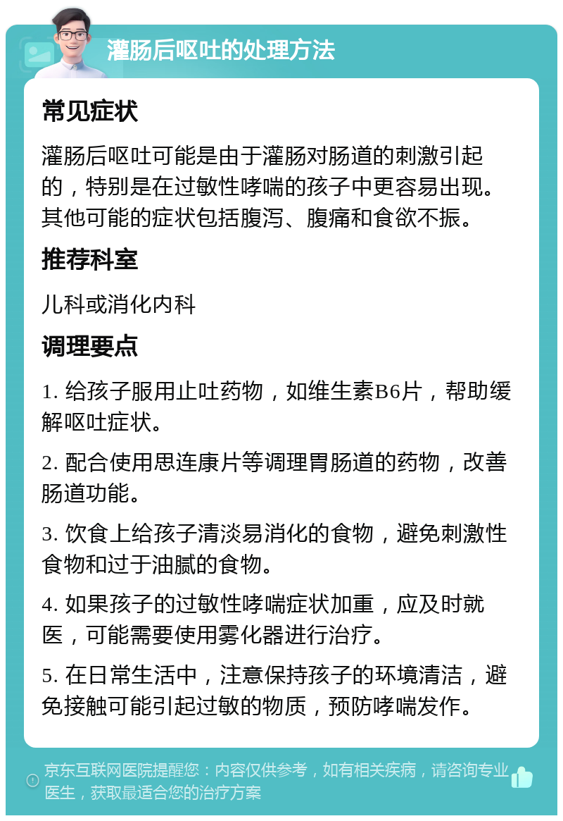 灌肠后呕吐的处理方法 常见症状 灌肠后呕吐可能是由于灌肠对肠道的刺激引起的，特别是在过敏性哮喘的孩子中更容易出现。其他可能的症状包括腹泻、腹痛和食欲不振。 推荐科室 儿科或消化内科 调理要点 1. 给孩子服用止吐药物，如维生素B6片，帮助缓解呕吐症状。 2. 配合使用思连康片等调理胃肠道的药物，改善肠道功能。 3. 饮食上给孩子清淡易消化的食物，避免刺激性食物和过于油腻的食物。 4. 如果孩子的过敏性哮喘症状加重，应及时就医，可能需要使用雾化器进行治疗。 5. 在日常生活中，注意保持孩子的环境清洁，避免接触可能引起过敏的物质，预防哮喘发作。