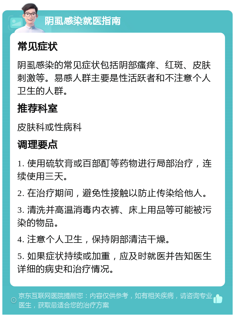 阴虱感染就医指南 常见症状 阴虱感染的常见症状包括阴部瘙痒、红斑、皮肤刺激等。易感人群主要是性活跃者和不注意个人卫生的人群。 推荐科室 皮肤科或性病科 调理要点 1. 使用硫软膏或百部酊等药物进行局部治疗，连续使用三天。 2. 在治疗期间，避免性接触以防止传染给他人。 3. 清洗并高温消毒内衣裤、床上用品等可能被污染的物品。 4. 注意个人卫生，保持阴部清洁干燥。 5. 如果症状持续或加重，应及时就医并告知医生详细的病史和治疗情况。