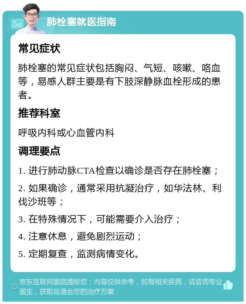 肺栓塞就医指南 常见症状 肺栓塞的常见症状包括胸闷、气短、咳嗽、咯血等，易感人群主要是有下肢深静脉血栓形成的患者。 推荐科室 呼吸内科或心血管内科 调理要点 1. 进行肺动脉CTA检查以确诊是否存在肺栓塞； 2. 如果确诊，通常采用抗凝治疗，如华法林、利伐沙班等； 3. 在特殊情况下，可能需要介入治疗； 4. 注意休息，避免剧烈运动； 5. 定期复查，监测病情变化。