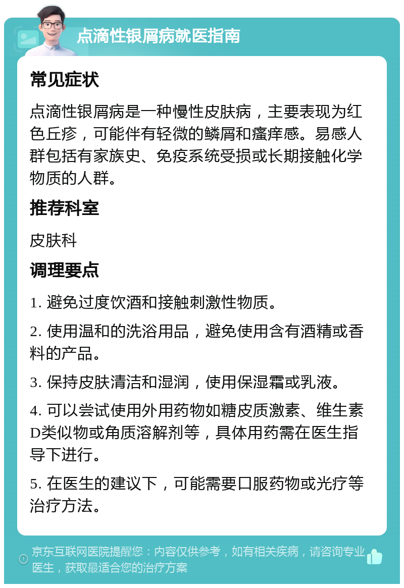 点滴性银屑病就医指南 常见症状 点滴性银屑病是一种慢性皮肤病，主要表现为红色丘疹，可能伴有轻微的鳞屑和瘙痒感。易感人群包括有家族史、免疫系统受损或长期接触化学物质的人群。 推荐科室 皮肤科 调理要点 1. 避免过度饮酒和接触刺激性物质。 2. 使用温和的洗浴用品，避免使用含有酒精或香料的产品。 3. 保持皮肤清洁和湿润，使用保湿霜或乳液。 4. 可以尝试使用外用药物如糖皮质激素、维生素D类似物或角质溶解剂等，具体用药需在医生指导下进行。 5. 在医生的建议下，可能需要口服药物或光疗等治疗方法。