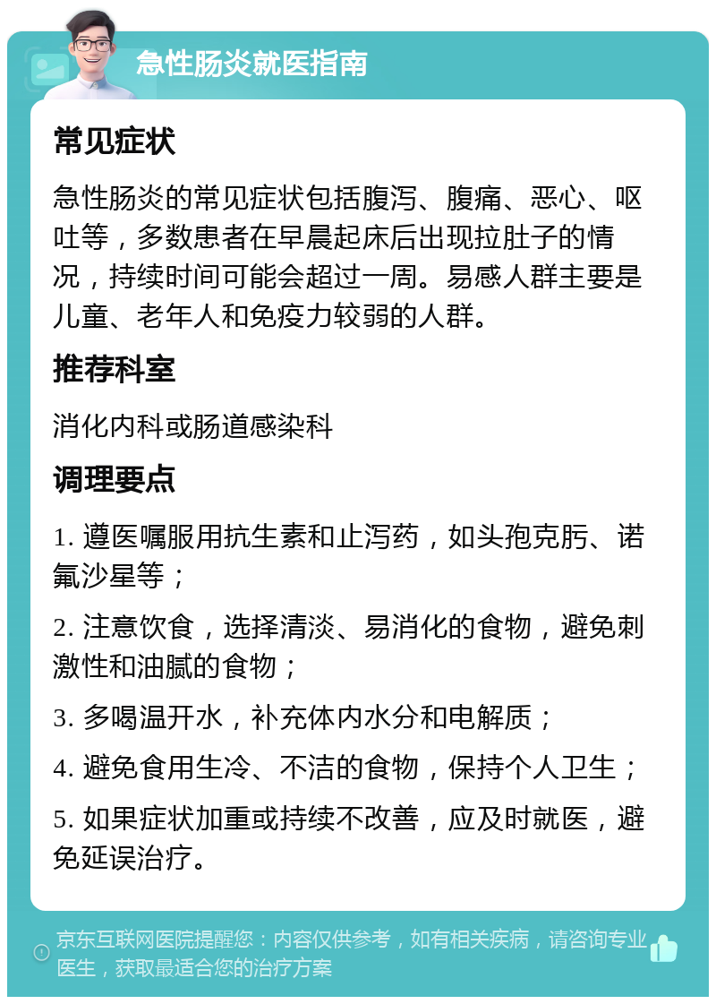 急性肠炎就医指南 常见症状 急性肠炎的常见症状包括腹泻、腹痛、恶心、呕吐等，多数患者在早晨起床后出现拉肚子的情况，持续时间可能会超过一周。易感人群主要是儿童、老年人和免疫力较弱的人群。 推荐科室 消化内科或肠道感染科 调理要点 1. 遵医嘱服用抗生素和止泻药，如头孢克肟、诺氟沙星等； 2. 注意饮食，选择清淡、易消化的食物，避免刺激性和油腻的食物； 3. 多喝温开水，补充体内水分和电解质； 4. 避免食用生冷、不洁的食物，保持个人卫生； 5. 如果症状加重或持续不改善，应及时就医，避免延误治疗。