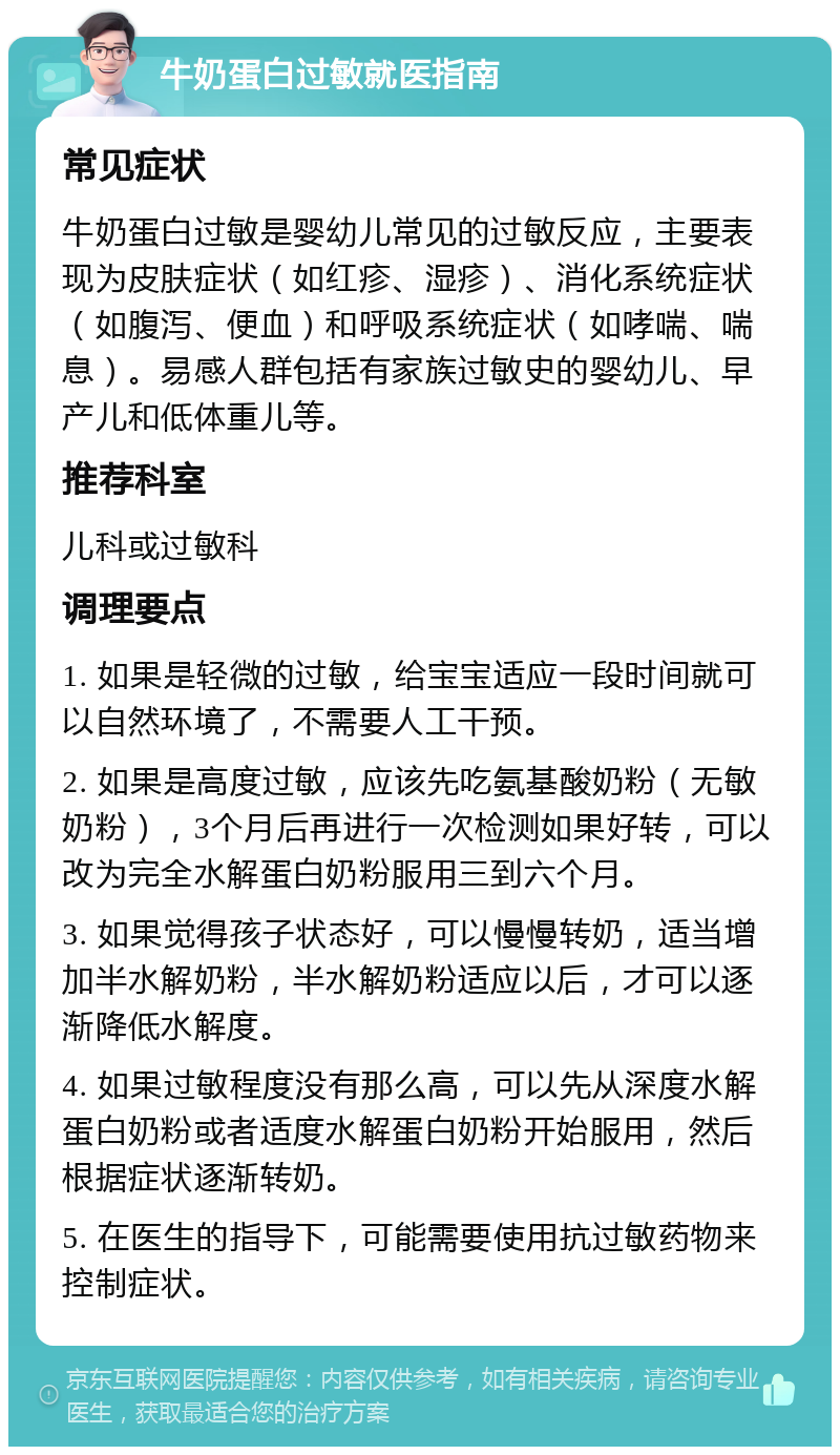 牛奶蛋白过敏就医指南 常见症状 牛奶蛋白过敏是婴幼儿常见的过敏反应，主要表现为皮肤症状（如红疹、湿疹）、消化系统症状（如腹泻、便血）和呼吸系统症状（如哮喘、喘息）。易感人群包括有家族过敏史的婴幼儿、早产儿和低体重儿等。 推荐科室 儿科或过敏科 调理要点 1. 如果是轻微的过敏，给宝宝适应一段时间就可以自然环境了，不需要人工干预。 2. 如果是高度过敏，应该先吃氨基酸奶粉（无敏奶粉），3个月后再进行一次检测如果好转，可以改为完全水解蛋白奶粉服用三到六个月。 3. 如果觉得孩子状态好，可以慢慢转奶，适当增加半水解奶粉，半水解奶粉适应以后，才可以逐渐降低水解度。 4. 如果过敏程度没有那么高，可以先从深度水解蛋白奶粉或者适度水解蛋白奶粉开始服用，然后根据症状逐渐转奶。 5. 在医生的指导下，可能需要使用抗过敏药物来控制症状。