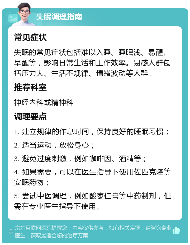 失眠调理指南 常见症状 失眠的常见症状包括难以入睡、睡眠浅、易醒、早醒等，影响日常生活和工作效率。易感人群包括压力大、生活不规律、情绪波动等人群。 推荐科室 神经内科或精神科 调理要点 1. 建立规律的作息时间，保持良好的睡眠习惯； 2. 适当运动，放松身心； 3. 避免过度刺激，例如咖啡因、酒精等； 4. 如果需要，可以在医生指导下使用佐匹克隆等安眠药物； 5. 尝试中医调理，例如酸枣仁膏等中药制剂，但需在专业医生指导下使用。