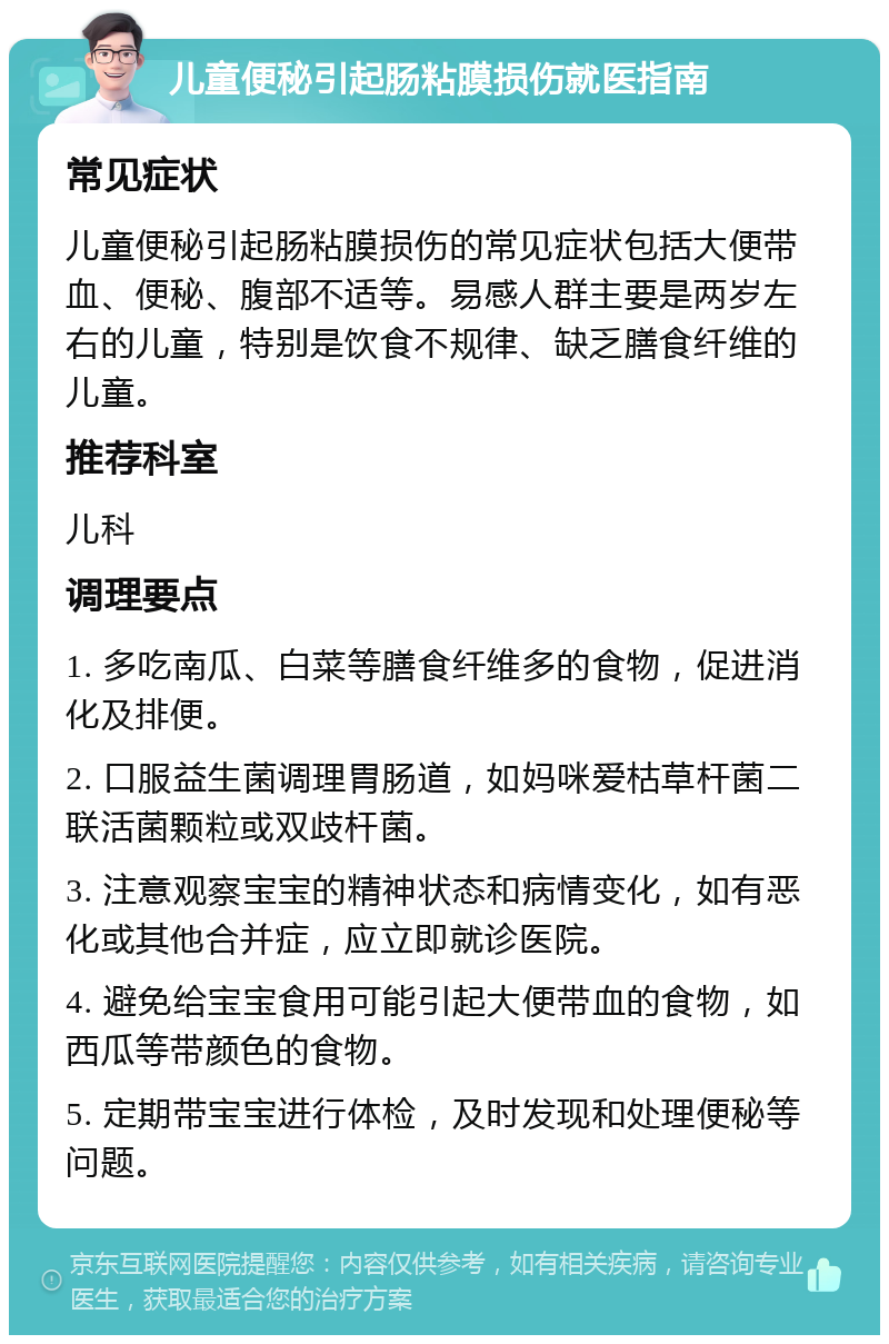 儿童便秘引起肠粘膜损伤就医指南 常见症状 儿童便秘引起肠粘膜损伤的常见症状包括大便带血、便秘、腹部不适等。易感人群主要是两岁左右的儿童，特别是饮食不规律、缺乏膳食纤维的儿童。 推荐科室 儿科 调理要点 1. 多吃南瓜、白菜等膳食纤维多的食物，促进消化及排便。 2. 口服益生菌调理胃肠道，如妈咪爱枯草杆菌二联活菌颗粒或双歧杆菌。 3. 注意观察宝宝的精神状态和病情变化，如有恶化或其他合并症，应立即就诊医院。 4. 避免给宝宝食用可能引起大便带血的食物，如西瓜等带颜色的食物。 5. 定期带宝宝进行体检，及时发现和处理便秘等问题。