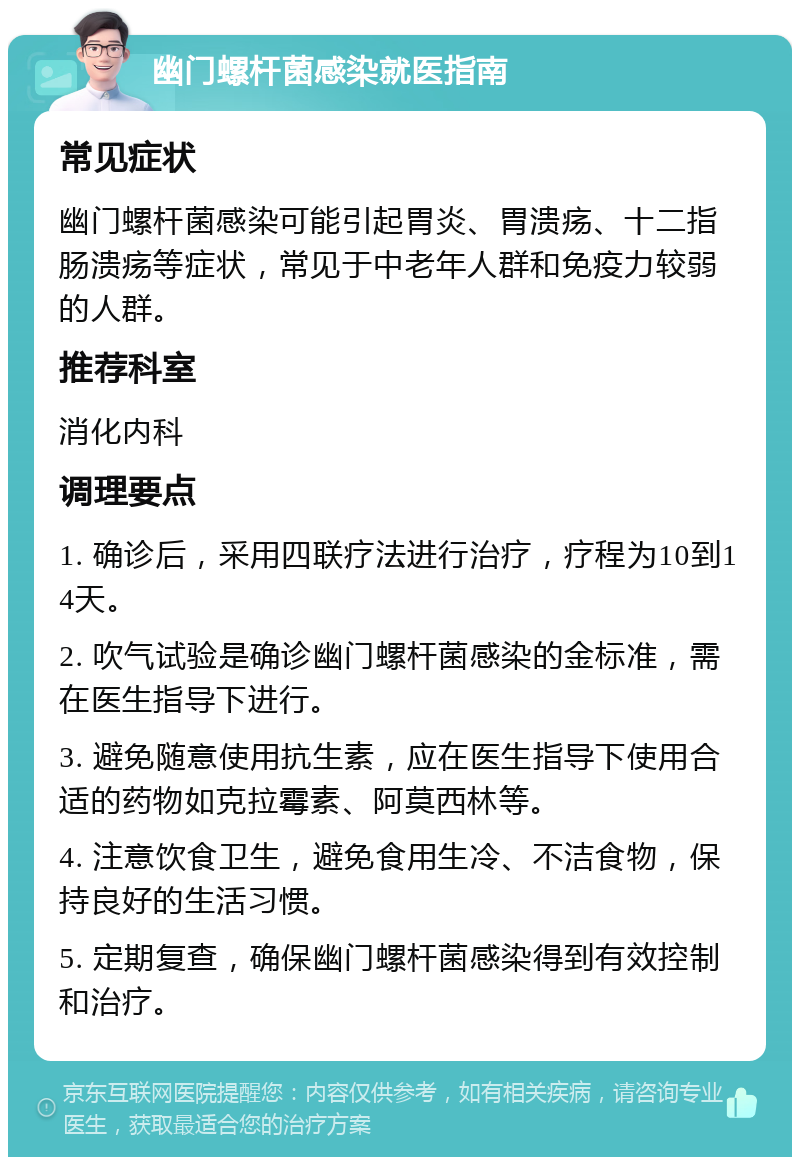 幽门螺杆菌感染就医指南 常见症状 幽门螺杆菌感染可能引起胃炎、胃溃疡、十二指肠溃疡等症状，常见于中老年人群和免疫力较弱的人群。 推荐科室 消化内科 调理要点 1. 确诊后，采用四联疗法进行治疗，疗程为10到14天。 2. 吹气试验是确诊幽门螺杆菌感染的金标准，需在医生指导下进行。 3. 避免随意使用抗生素，应在医生指导下使用合适的药物如克拉霉素、阿莫西林等。 4. 注意饮食卫生，避免食用生冷、不洁食物，保持良好的生活习惯。 5. 定期复查，确保幽门螺杆菌感染得到有效控制和治疗。