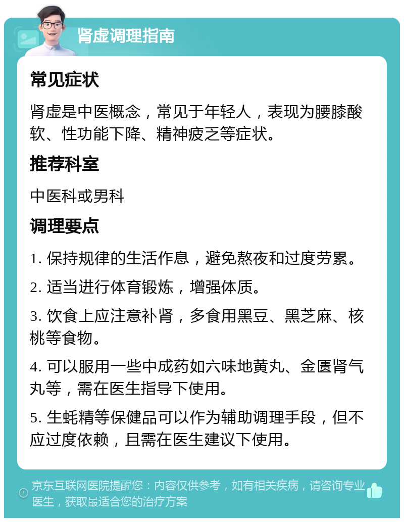 肾虚调理指南 常见症状 肾虚是中医概念，常见于年轻人，表现为腰膝酸软、性功能下降、精神疲乏等症状。 推荐科室 中医科或男科 调理要点 1. 保持规律的生活作息，避免熬夜和过度劳累。 2. 适当进行体育锻炼，增强体质。 3. 饮食上应注意补肾，多食用黑豆、黑芝麻、核桃等食物。 4. 可以服用一些中成药如六味地黄丸、金匮肾气丸等，需在医生指导下使用。 5. 生蚝精等保健品可以作为辅助调理手段，但不应过度依赖，且需在医生建议下使用。