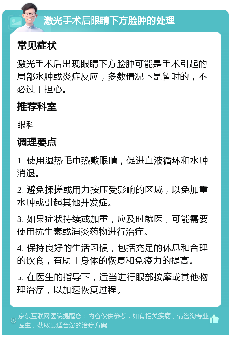 激光手术后眼睛下方脸肿的处理 常见症状 激光手术后出现眼睛下方脸肿可能是手术引起的局部水肿或炎症反应，多数情况下是暂时的，不必过于担心。 推荐科室 眼科 调理要点 1. 使用湿热毛巾热敷眼睛，促进血液循环和水肿消退。 2. 避免揉搓或用力按压受影响的区域，以免加重水肿或引起其他并发症。 3. 如果症状持续或加重，应及时就医，可能需要使用抗生素或消炎药物进行治疗。 4. 保持良好的生活习惯，包括充足的休息和合理的饮食，有助于身体的恢复和免疫力的提高。 5. 在医生的指导下，适当进行眼部按摩或其他物理治疗，以加速恢复过程。