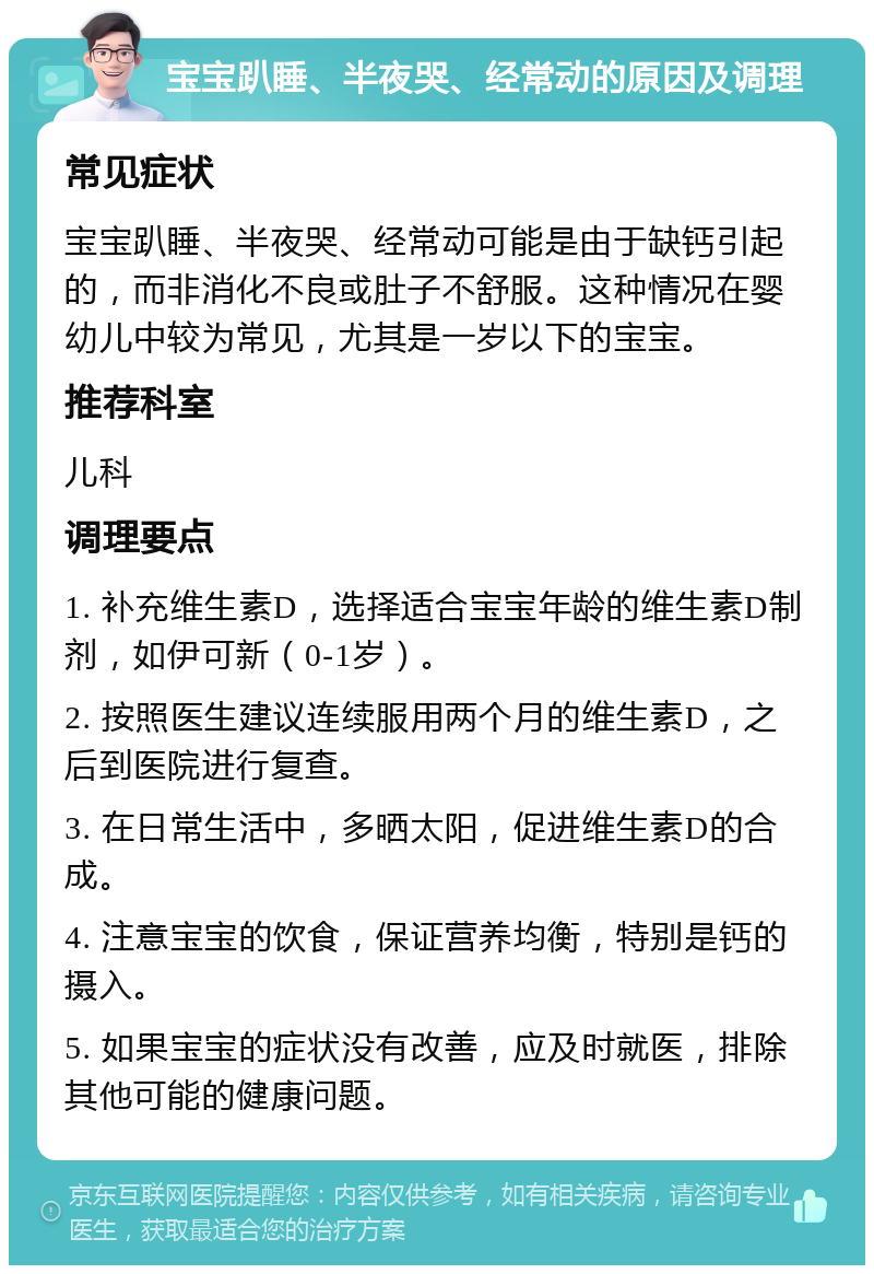 宝宝趴睡、半夜哭、经常动的原因及调理 常见症状 宝宝趴睡、半夜哭、经常动可能是由于缺钙引起的，而非消化不良或肚子不舒服。这种情况在婴幼儿中较为常见，尤其是一岁以下的宝宝。 推荐科室 儿科 调理要点 1. 补充维生素D，选择适合宝宝年龄的维生素D制剂，如伊可新（0-1岁）。 2. 按照医生建议连续服用两个月的维生素D，之后到医院进行复查。 3. 在日常生活中，多晒太阳，促进维生素D的合成。 4. 注意宝宝的饮食，保证营养均衡，特别是钙的摄入。 5. 如果宝宝的症状没有改善，应及时就医，排除其他可能的健康问题。