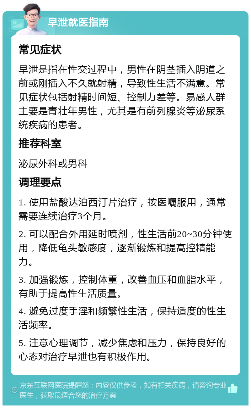 早泄就医指南 常见症状 早泄是指在性交过程中，男性在阴茎插入阴道之前或刚插入不久就射精，导致性生活不满意。常见症状包括射精时间短、控制力差等。易感人群主要是青壮年男性，尤其是有前列腺炎等泌尿系统疾病的患者。 推荐科室 泌尿外科或男科 调理要点 1. 使用盐酸达泊西汀片治疗，按医嘱服用，通常需要连续治疗3个月。 2. 可以配合外用延时喷剂，性生活前20~30分钟使用，降低龟头敏感度，逐渐锻炼和提高控精能力。 3. 加强锻炼，控制体重，改善血压和血脂水平，有助于提高性生活质量。 4. 避免过度手淫和频繁性生活，保持适度的性生活频率。 5. 注意心理调节，减少焦虑和压力，保持良好的心态对治疗早泄也有积极作用。