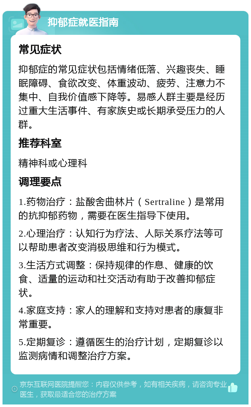 抑郁症就医指南 常见症状 抑郁症的常见症状包括情绪低落、兴趣丧失、睡眠障碍、食欲改变、体重波动、疲劳、注意力不集中、自我价值感下降等。易感人群主要是经历过重大生活事件、有家族史或长期承受压力的人群。 推荐科室 精神科或心理科 调理要点 1.药物治疗：盐酸舍曲林片（Sertraline）是常用的抗抑郁药物，需要在医生指导下使用。 2.心理治疗：认知行为疗法、人际关系疗法等可以帮助患者改变消极思维和行为模式。 3.生活方式调整：保持规律的作息、健康的饮食、适量的运动和社交活动有助于改善抑郁症状。 4.家庭支持：家人的理解和支持对患者的康复非常重要。 5.定期复诊：遵循医生的治疗计划，定期复诊以监测病情和调整治疗方案。