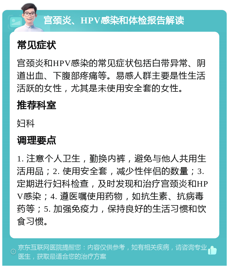 宫颈炎、HPV感染和体检报告解读 常见症状 宫颈炎和HPV感染的常见症状包括白带异常、阴道出血、下腹部疼痛等。易感人群主要是性生活活跃的女性，尤其是未使用安全套的女性。 推荐科室 妇科 调理要点 1. 注意个人卫生，勤换内裤，避免与他人共用生活用品；2. 使用安全套，减少性伴侣的数量；3. 定期进行妇科检查，及时发现和治疗宫颈炎和HPV感染；4. 遵医嘱使用药物，如抗生素、抗病毒药等；5. 加强免疫力，保持良好的生活习惯和饮食习惯。