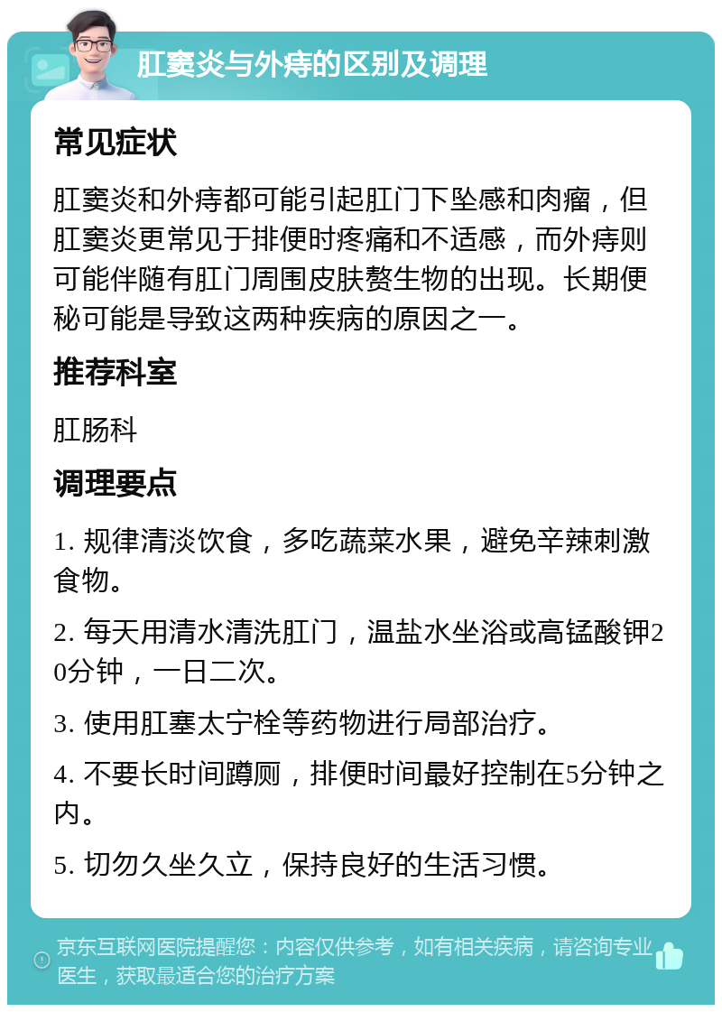 肛窦炎与外痔的区别及调理 常见症状 肛窦炎和外痔都可能引起肛门下坠感和肉瘤，但肛窦炎更常见于排便时疼痛和不适感，而外痔则可能伴随有肛门周围皮肤赘生物的出现。长期便秘可能是导致这两种疾病的原因之一。 推荐科室 肛肠科 调理要点 1. 规律清淡饮食，多吃蔬菜水果，避免辛辣刺激食物。 2. 每天用清水清洗肛门，温盐水坐浴或高锰酸钾20分钟，一日二次。 3. 使用肛塞太宁栓等药物进行局部治疗。 4. 不要长时间蹲厕，排便时间最好控制在5分钟之内。 5. 切勿久坐久立，保持良好的生活习惯。