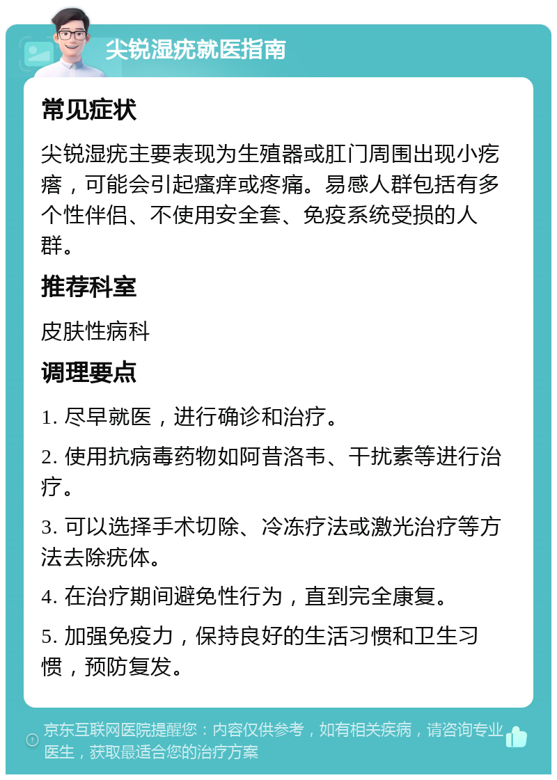 尖锐湿疣就医指南 常见症状 尖锐湿疣主要表现为生殖器或肛门周围出现小疙瘩，可能会引起瘙痒或疼痛。易感人群包括有多个性伴侣、不使用安全套、免疫系统受损的人群。 推荐科室 皮肤性病科 调理要点 1. 尽早就医，进行确诊和治疗。 2. 使用抗病毒药物如阿昔洛韦、干扰素等进行治疗。 3. 可以选择手术切除、冷冻疗法或激光治疗等方法去除疣体。 4. 在治疗期间避免性行为，直到完全康复。 5. 加强免疫力，保持良好的生活习惯和卫生习惯，预防复发。