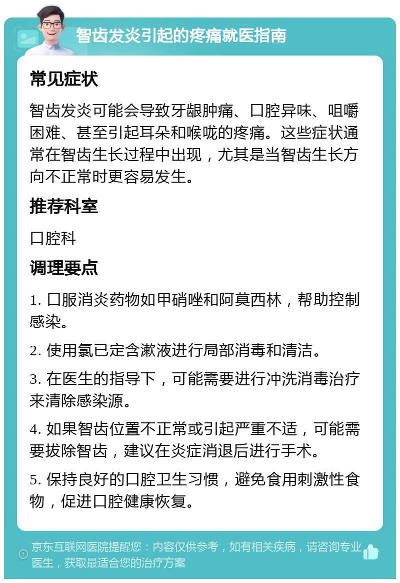 智齿发炎引起的疼痛就医指南 常见症状 智齿发炎可能会导致牙龈肿痛、口腔异味、咀嚼困难、甚至引起耳朵和喉咙的疼痛。这些症状通常在智齿生长过程中出现，尤其是当智齿生长方向不正常时更容易发生。 推荐科室 口腔科 调理要点 1. 口服消炎药物如甲硝唑和阿莫西林，帮助控制感染。 2. 使用氯已定含漱液进行局部消毒和清洁。 3. 在医生的指导下，可能需要进行冲洗消毒治疗来清除感染源。 4. 如果智齿位置不正常或引起严重不适，可能需要拔除智齿，建议在炎症消退后进行手术。 5. 保持良好的口腔卫生习惯，避免食用刺激性食物，促进口腔健康恢复。