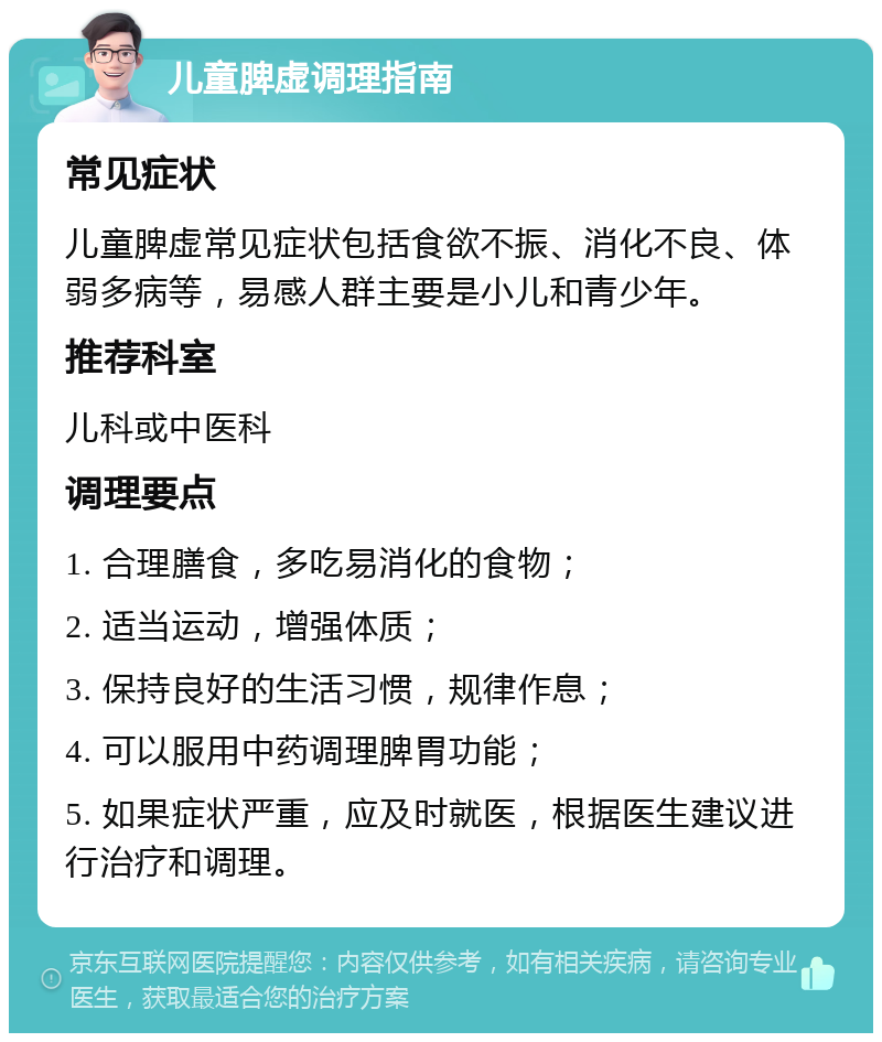 儿童脾虚调理指南 常见症状 儿童脾虚常见症状包括食欲不振、消化不良、体弱多病等，易感人群主要是小儿和青少年。 推荐科室 儿科或中医科 调理要点 1. 合理膳食，多吃易消化的食物； 2. 适当运动，增强体质； 3. 保持良好的生活习惯，规律作息； 4. 可以服用中药调理脾胃功能； 5. 如果症状严重，应及时就医，根据医生建议进行治疗和调理。