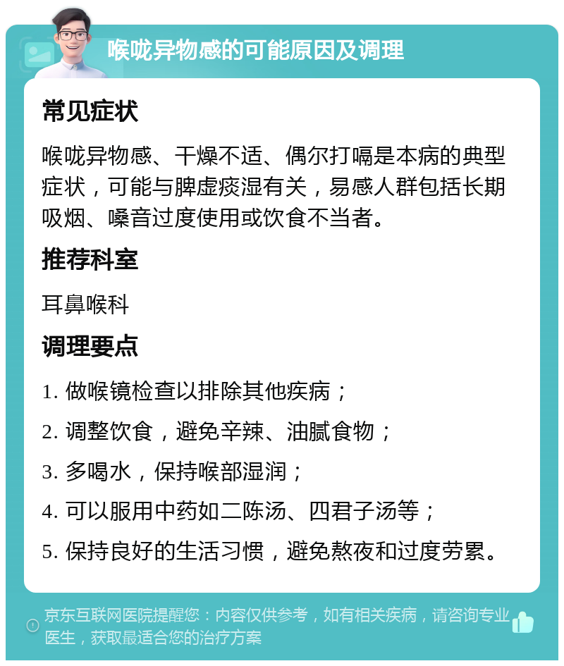 喉咙异物感的可能原因及调理 常见症状 喉咙异物感、干燥不适、偶尔打嗝是本病的典型症状，可能与脾虚痰湿有关，易感人群包括长期吸烟、嗓音过度使用或饮食不当者。 推荐科室 耳鼻喉科 调理要点 1. 做喉镜检查以排除其他疾病； 2. 调整饮食，避免辛辣、油腻食物； 3. 多喝水，保持喉部湿润； 4. 可以服用中药如二陈汤、四君子汤等； 5. 保持良好的生活习惯，避免熬夜和过度劳累。