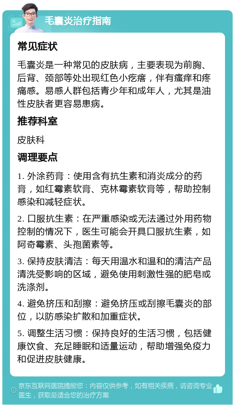 毛囊炎治疗指南 常见症状 毛囊炎是一种常见的皮肤病，主要表现为前胸、后背、颈部等处出现红色小疙瘩，伴有瘙痒和疼痛感。易感人群包括青少年和成年人，尤其是油性皮肤者更容易患病。 推荐科室 皮肤科 调理要点 1. 外涂药膏：使用含有抗生素和消炎成分的药膏，如红霉素软膏、克林霉素软膏等，帮助控制感染和减轻症状。 2. 口服抗生素：在严重感染或无法通过外用药物控制的情况下，医生可能会开具口服抗生素，如阿奇霉素、头孢菌素等。 3. 保持皮肤清洁：每天用温水和温和的清洁产品清洗受影响的区域，避免使用刺激性强的肥皂或洗涤剂。 4. 避免挤压和刮擦：避免挤压或刮擦毛囊炎的部位，以防感染扩散和加重症状。 5. 调整生活习惯：保持良好的生活习惯，包括健康饮食、充足睡眠和适量运动，帮助增强免疫力和促进皮肤健康。