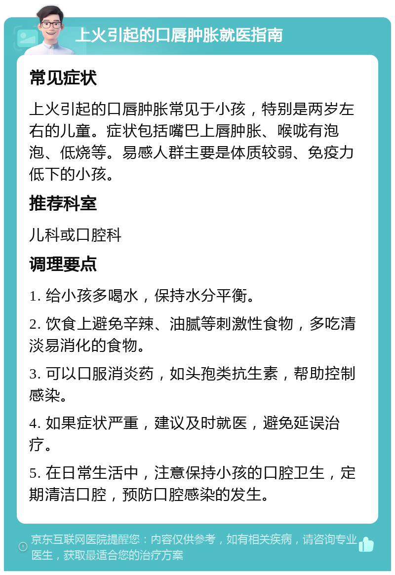 上火引起的口唇肿胀就医指南 常见症状 上火引起的口唇肿胀常见于小孩，特别是两岁左右的儿童。症状包括嘴巴上唇肿胀、喉咙有泡泡、低烧等。易感人群主要是体质较弱、免疫力低下的小孩。 推荐科室 儿科或口腔科 调理要点 1. 给小孩多喝水，保持水分平衡。 2. 饮食上避免辛辣、油腻等刺激性食物，多吃清淡易消化的食物。 3. 可以口服消炎药，如头孢类抗生素，帮助控制感染。 4. 如果症状严重，建议及时就医，避免延误治疗。 5. 在日常生活中，注意保持小孩的口腔卫生，定期清洁口腔，预防口腔感染的发生。