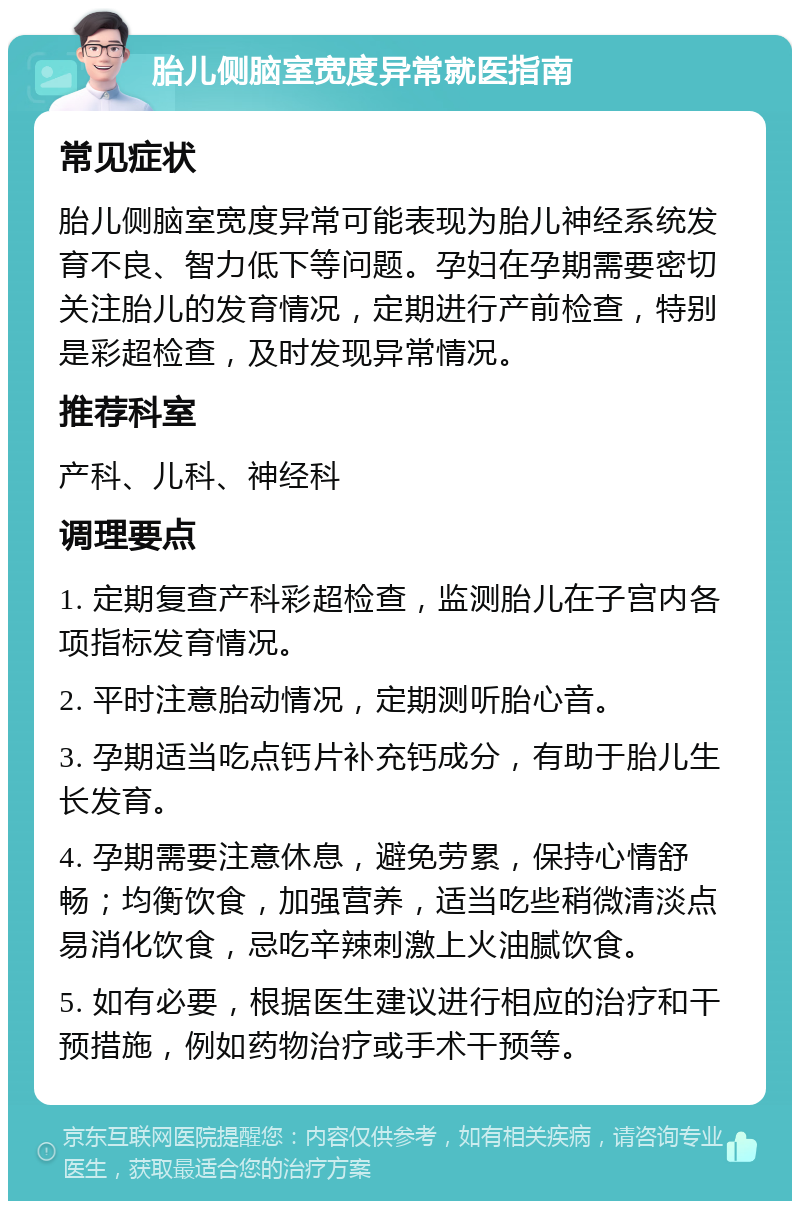 胎儿侧脑室宽度异常就医指南 常见症状 胎儿侧脑室宽度异常可能表现为胎儿神经系统发育不良、智力低下等问题。孕妇在孕期需要密切关注胎儿的发育情况，定期进行产前检查，特别是彩超检查，及时发现异常情况。 推荐科室 产科、儿科、神经科 调理要点 1. 定期复查产科彩超检查，监测胎儿在子宫内各项指标发育情况。 2. 平时注意胎动情况，定期测听胎心音。 3. 孕期适当吃点钙片补充钙成分，有助于胎儿生长发育。 4. 孕期需要注意休息，避免劳累，保持心情舒畅；均衡饮食，加强营养，适当吃些稍微清淡点易消化饮食，忌吃辛辣刺激上火油腻饮食。 5. 如有必要，根据医生建议进行相应的治疗和干预措施，例如药物治疗或手术干预等。