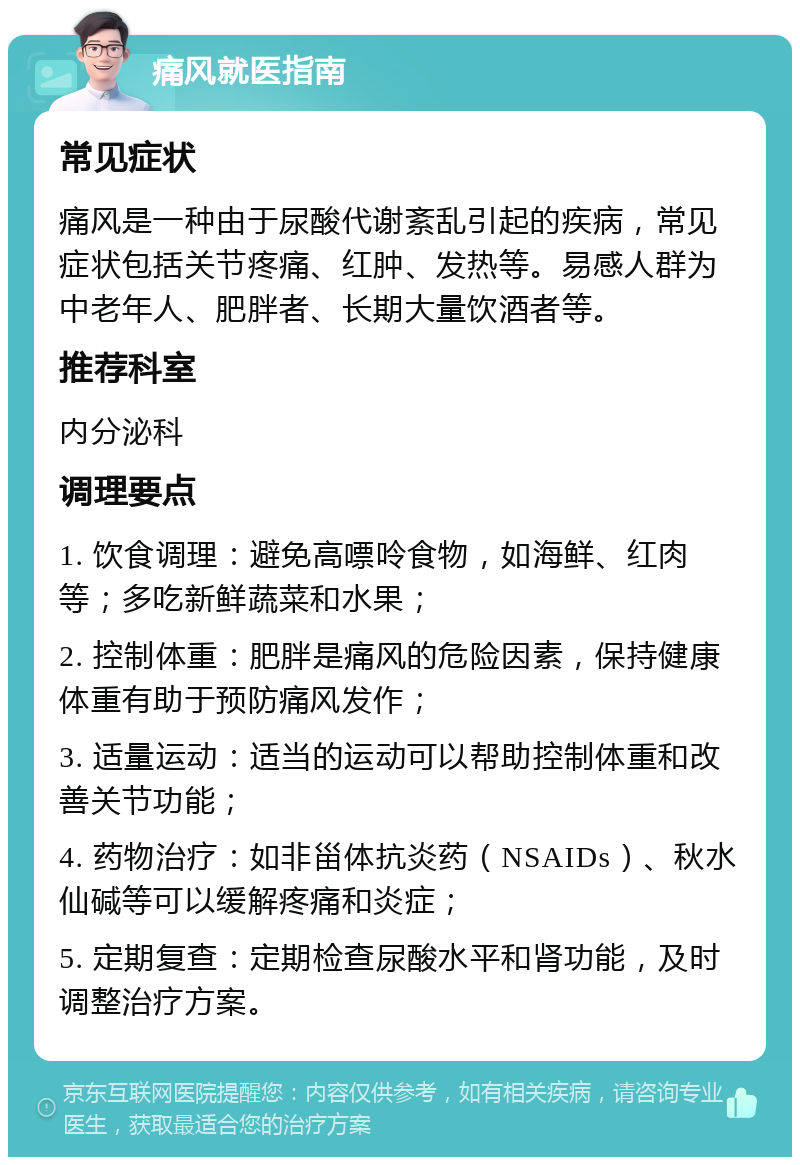 痛风就医指南 常见症状 痛风是一种由于尿酸代谢紊乱引起的疾病，常见症状包括关节疼痛、红肿、发热等。易感人群为中老年人、肥胖者、长期大量饮酒者等。 推荐科室 内分泌科 调理要点 1. 饮食调理：避免高嘌呤食物，如海鲜、红肉等；多吃新鲜蔬菜和水果； 2. 控制体重：肥胖是痛风的危险因素，保持健康体重有助于预防痛风发作； 3. 适量运动：适当的运动可以帮助控制体重和改善关节功能； 4. 药物治疗：如非甾体抗炎药（NSAIDs）、秋水仙碱等可以缓解疼痛和炎症； 5. 定期复查：定期检查尿酸水平和肾功能，及时调整治疗方案。