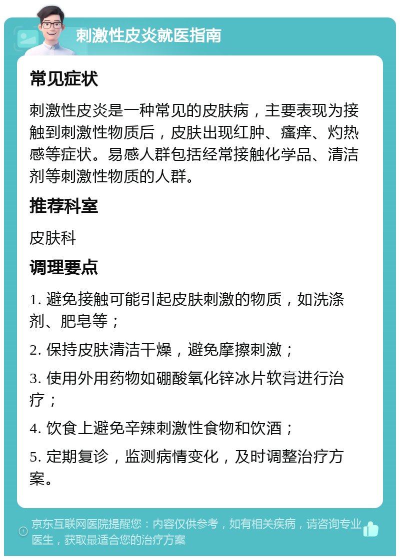 刺激性皮炎就医指南 常见症状 刺激性皮炎是一种常见的皮肤病，主要表现为接触到刺激性物质后，皮肤出现红肿、瘙痒、灼热感等症状。易感人群包括经常接触化学品、清洁剂等刺激性物质的人群。 推荐科室 皮肤科 调理要点 1. 避免接触可能引起皮肤刺激的物质，如洗涤剂、肥皂等； 2. 保持皮肤清洁干燥，避免摩擦刺激； 3. 使用外用药物如硼酸氧化锌冰片软膏进行治疗； 4. 饮食上避免辛辣刺激性食物和饮酒； 5. 定期复诊，监测病情变化，及时调整治疗方案。