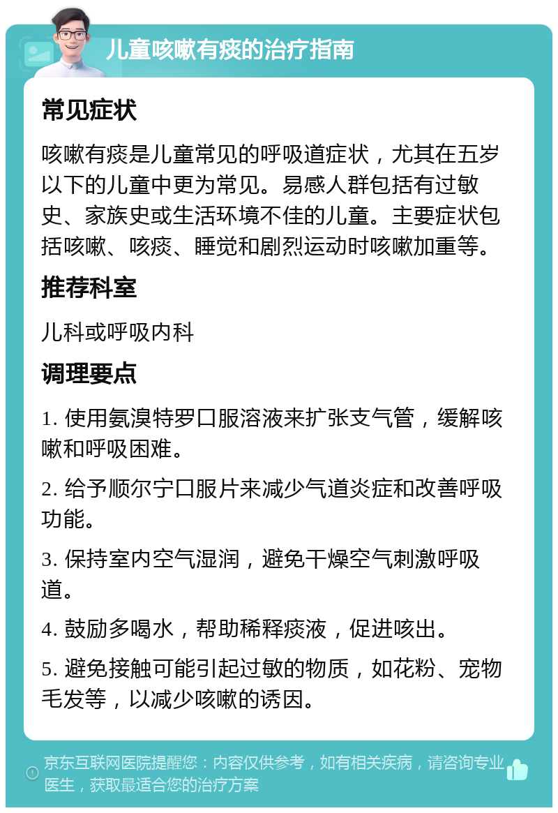 儿童咳嗽有痰的治疗指南 常见症状 咳嗽有痰是儿童常见的呼吸道症状，尤其在五岁以下的儿童中更为常见。易感人群包括有过敏史、家族史或生活环境不佳的儿童。主要症状包括咳嗽、咳痰、睡觉和剧烈运动时咳嗽加重等。 推荐科室 儿科或呼吸内科 调理要点 1. 使用氨溴特罗口服溶液来扩张支气管，缓解咳嗽和呼吸困难。 2. 给予顺尔宁口服片来减少气道炎症和改善呼吸功能。 3. 保持室内空气湿润，避免干燥空气刺激呼吸道。 4. 鼓励多喝水，帮助稀释痰液，促进咳出。 5. 避免接触可能引起过敏的物质，如花粉、宠物毛发等，以减少咳嗽的诱因。