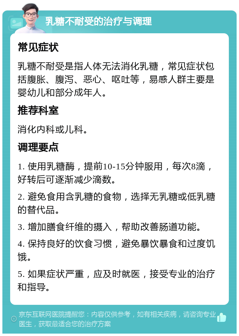 乳糖不耐受的治疗与调理 常见症状 乳糖不耐受是指人体无法消化乳糖，常见症状包括腹胀、腹泻、恶心、呕吐等，易感人群主要是婴幼儿和部分成年人。 推荐科室 消化内科或儿科。 调理要点 1. 使用乳糖酶，提前10-15分钟服用，每次8滴，好转后可逐渐减少滴数。 2. 避免食用含乳糖的食物，选择无乳糖或低乳糖的替代品。 3. 增加膳食纤维的摄入，帮助改善肠道功能。 4. 保持良好的饮食习惯，避免暴饮暴食和过度饥饿。 5. 如果症状严重，应及时就医，接受专业的治疗和指导。