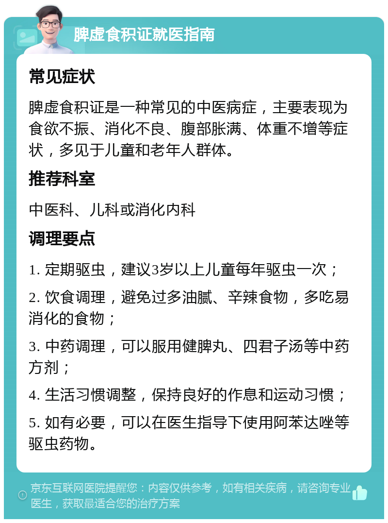 脾虚食积证就医指南 常见症状 脾虚食积证是一种常见的中医病症，主要表现为食欲不振、消化不良、腹部胀满、体重不增等症状，多见于儿童和老年人群体。 推荐科室 中医科、儿科或消化内科 调理要点 1. 定期驱虫，建议3岁以上儿童每年驱虫一次； 2. 饮食调理，避免过多油腻、辛辣食物，多吃易消化的食物； 3. 中药调理，可以服用健脾丸、四君子汤等中药方剂； 4. 生活习惯调整，保持良好的作息和运动习惯； 5. 如有必要，可以在医生指导下使用阿苯达唑等驱虫药物。