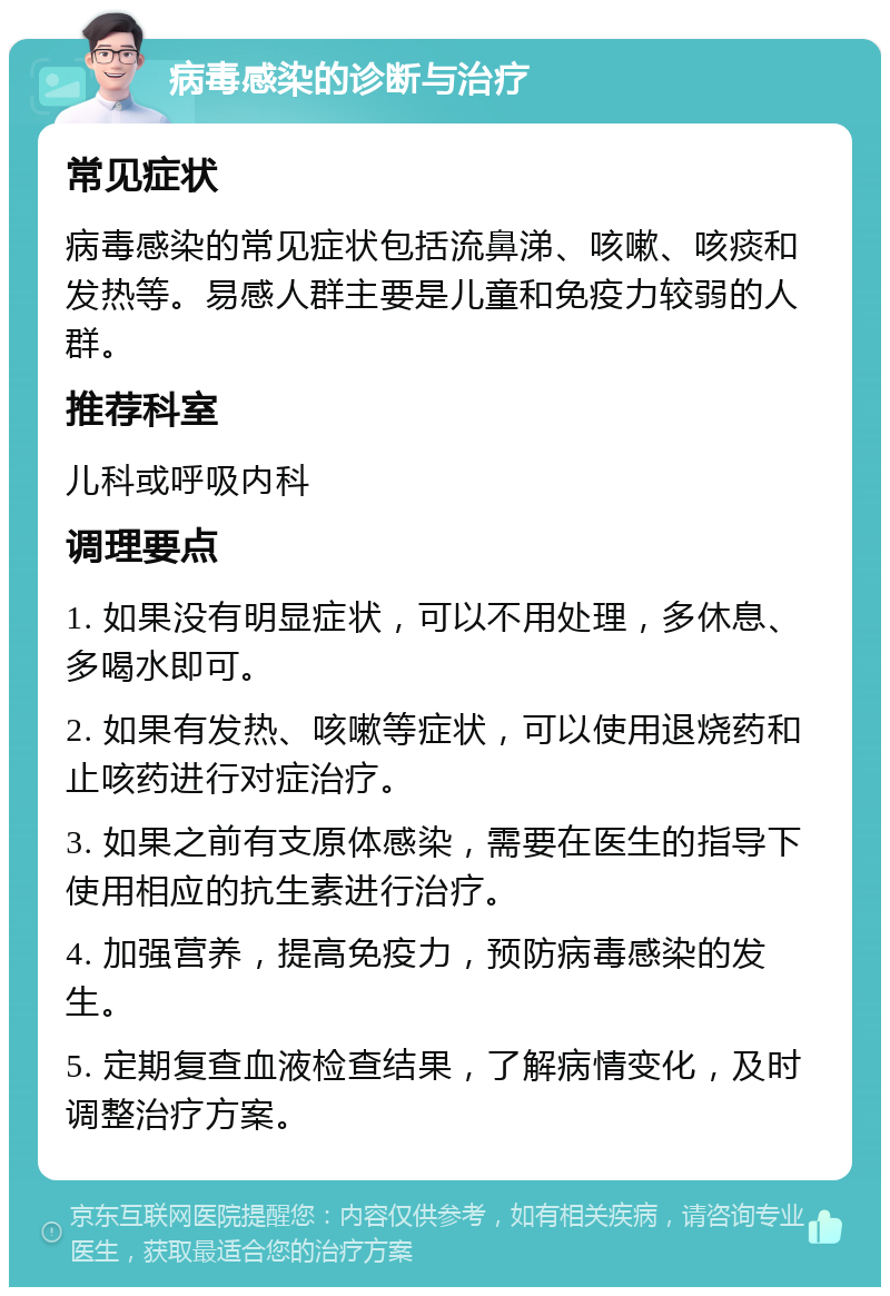 病毒感染的诊断与治疗 常见症状 病毒感染的常见症状包括流鼻涕、咳嗽、咳痰和发热等。易感人群主要是儿童和免疫力较弱的人群。 推荐科室 儿科或呼吸内科 调理要点 1. 如果没有明显症状，可以不用处理，多休息、多喝水即可。 2. 如果有发热、咳嗽等症状，可以使用退烧药和止咳药进行对症治疗。 3. 如果之前有支原体感染，需要在医生的指导下使用相应的抗生素进行治疗。 4. 加强营养，提高免疫力，预防病毒感染的发生。 5. 定期复查血液检查结果，了解病情变化，及时调整治疗方案。