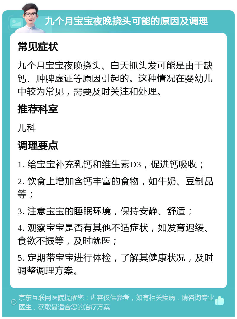 九个月宝宝夜晚挠头可能的原因及调理 常见症状 九个月宝宝夜晚挠头、白天抓头发可能是由于缺钙、肿脾虚证等原因引起的。这种情况在婴幼儿中较为常见，需要及时关注和处理。 推荐科室 儿科 调理要点 1. 给宝宝补充乳钙和维生素D3，促进钙吸收； 2. 饮食上增加含钙丰富的食物，如牛奶、豆制品等； 3. 注意宝宝的睡眠环境，保持安静、舒适； 4. 观察宝宝是否有其他不适症状，如发育迟缓、食欲不振等，及时就医； 5. 定期带宝宝进行体检，了解其健康状况，及时调整调理方案。