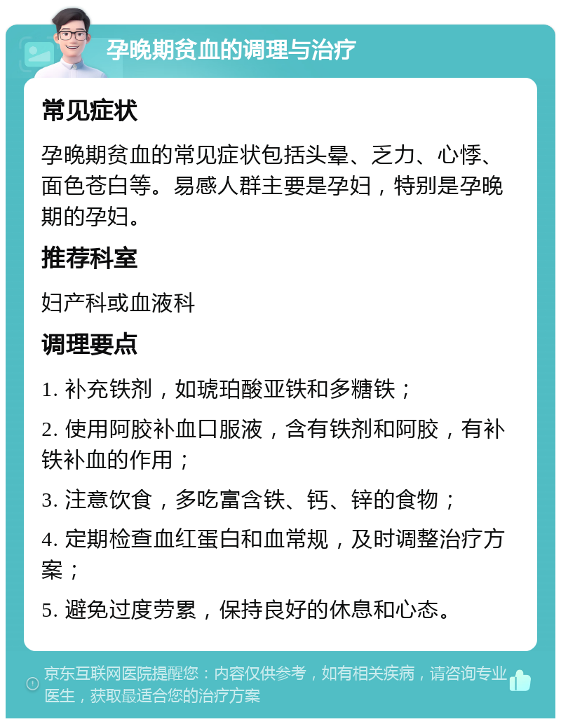 孕晚期贫血的调理与治疗 常见症状 孕晚期贫血的常见症状包括头晕、乏力、心悸、面色苍白等。易感人群主要是孕妇，特别是孕晚期的孕妇。 推荐科室 妇产科或血液科 调理要点 1. 补充铁剂，如琥珀酸亚铁和多糖铁； 2. 使用阿胶补血口服液，含有铁剂和阿胶，有补铁补血的作用； 3. 注意饮食，多吃富含铁、钙、锌的食物； 4. 定期检查血红蛋白和血常规，及时调整治疗方案； 5. 避免过度劳累，保持良好的休息和心态。