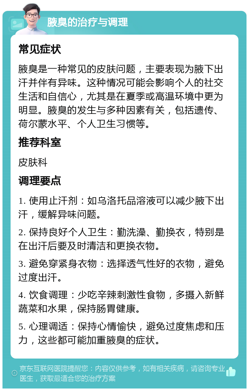 腋臭的治疗与调理 常见症状 腋臭是一种常见的皮肤问题，主要表现为腋下出汗并伴有异味。这种情况可能会影响个人的社交生活和自信心，尤其是在夏季或高温环境中更为明显。腋臭的发生与多种因素有关，包括遗传、荷尔蒙水平、个人卫生习惯等。 推荐科室 皮肤科 调理要点 1. 使用止汗剂：如乌洛托品溶液可以减少腋下出汗，缓解异味问题。 2. 保持良好个人卫生：勤洗澡、勤换衣，特别是在出汗后要及时清洁和更换衣物。 3. 避免穿紧身衣物：选择透气性好的衣物，避免过度出汗。 4. 饮食调理：少吃辛辣刺激性食物，多摄入新鲜蔬菜和水果，保持肠胃健康。 5. 心理调适：保持心情愉快，避免过度焦虑和压力，这些都可能加重腋臭的症状。