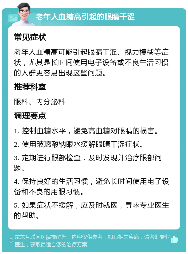 老年人血糖高引起的眼睛干涩 常见症状 老年人血糖高可能引起眼睛干涩、视力模糊等症状，尤其是长时间使用电子设备或不良生活习惯的人群更容易出现这些问题。 推荐科室 眼科、内分泌科 调理要点 1. 控制血糖水平，避免高血糖对眼睛的损害。 2. 使用玻璃酸钠眼水缓解眼睛干涩症状。 3. 定期进行眼部检查，及时发现并治疗眼部问题。 4. 保持良好的生活习惯，避免长时间使用电子设备和不良的用眼习惯。 5. 如果症状不缓解，应及时就医，寻求专业医生的帮助。