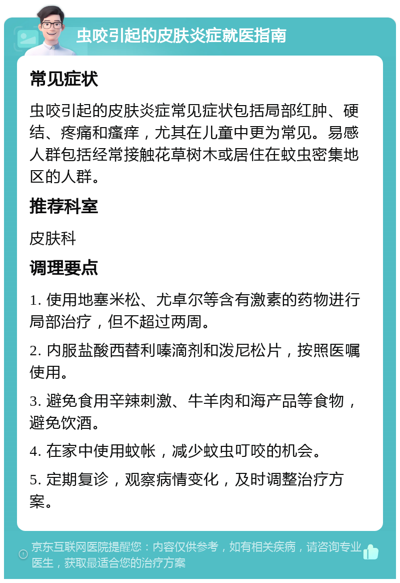 虫咬引起的皮肤炎症就医指南 常见症状 虫咬引起的皮肤炎症常见症状包括局部红肿、硬结、疼痛和瘙痒，尤其在儿童中更为常见。易感人群包括经常接触花草树木或居住在蚊虫密集地区的人群。 推荐科室 皮肤科 调理要点 1. 使用地塞米松、尤卓尔等含有激素的药物进行局部治疗，但不超过两周。 2. 内服盐酸西替利嗪滴剂和泼尼松片，按照医嘱使用。 3. 避免食用辛辣刺激、牛羊肉和海产品等食物，避免饮酒。 4. 在家中使用蚊帐，减少蚊虫叮咬的机会。 5. 定期复诊，观察病情变化，及时调整治疗方案。