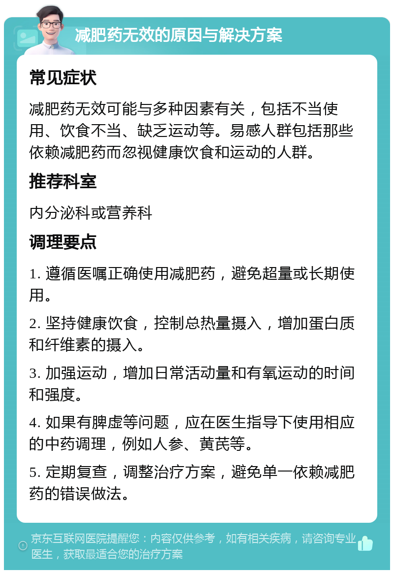 减肥药无效的原因与解决方案 常见症状 减肥药无效可能与多种因素有关，包括不当使用、饮食不当、缺乏运动等。易感人群包括那些依赖减肥药而忽视健康饮食和运动的人群。 推荐科室 内分泌科或营养科 调理要点 1. 遵循医嘱正确使用减肥药，避免超量或长期使用。 2. 坚持健康饮食，控制总热量摄入，增加蛋白质和纤维素的摄入。 3. 加强运动，增加日常活动量和有氧运动的时间和强度。 4. 如果有脾虚等问题，应在医生指导下使用相应的中药调理，例如人参、黄芪等。 5. 定期复查，调整治疗方案，避免单一依赖减肥药的错误做法。