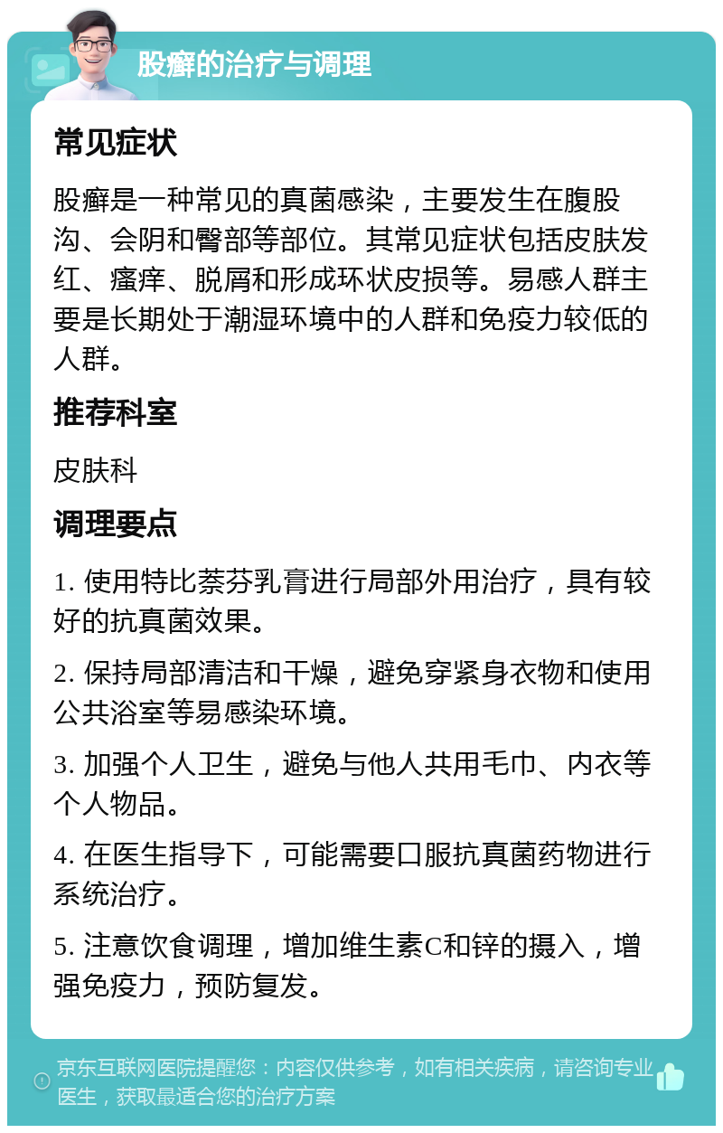 股癣的治疗与调理 常见症状 股癣是一种常见的真菌感染，主要发生在腹股沟、会阴和臀部等部位。其常见症状包括皮肤发红、瘙痒、脱屑和形成环状皮损等。易感人群主要是长期处于潮湿环境中的人群和免疫力较低的人群。 推荐科室 皮肤科 调理要点 1. 使用特比萘芬乳膏进行局部外用治疗，具有较好的抗真菌效果。 2. 保持局部清洁和干燥，避免穿紧身衣物和使用公共浴室等易感染环境。 3. 加强个人卫生，避免与他人共用毛巾、内衣等个人物品。 4. 在医生指导下，可能需要口服抗真菌药物进行系统治疗。 5. 注意饮食调理，增加维生素C和锌的摄入，增强免疫力，预防复发。