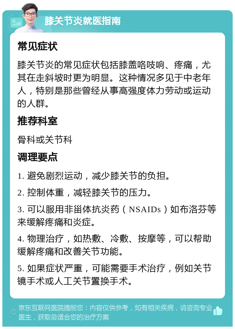 膝关节炎就医指南 常见症状 膝关节炎的常见症状包括膝盖咯吱响、疼痛，尤其在走斜坡时更为明显。这种情况多见于中老年人，特别是那些曾经从事高强度体力劳动或运动的人群。 推荐科室 骨科或关节科 调理要点 1. 避免剧烈运动，减少膝关节的负担。 2. 控制体重，减轻膝关节的压力。 3. 可以服用非甾体抗炎药（NSAIDs）如布洛芬等来缓解疼痛和炎症。 4. 物理治疗，如热敷、冷敷、按摩等，可以帮助缓解疼痛和改善关节功能。 5. 如果症状严重，可能需要手术治疗，例如关节镜手术或人工关节置换手术。