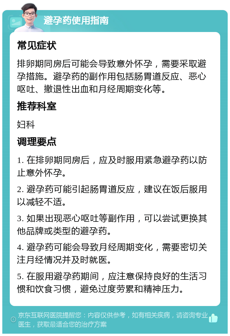 避孕药使用指南 常见症状 排卵期同房后可能会导致意外怀孕，需要采取避孕措施。避孕药的副作用包括肠胃道反应、恶心呕吐、撤退性出血和月经周期变化等。 推荐科室 妇科 调理要点 1. 在排卵期同房后，应及时服用紧急避孕药以防止意外怀孕。 2. 避孕药可能引起肠胃道反应，建议在饭后服用以减轻不适。 3. 如果出现恶心呕吐等副作用，可以尝试更换其他品牌或类型的避孕药。 4. 避孕药可能会导致月经周期变化，需要密切关注月经情况并及时就医。 5. 在服用避孕药期间，应注意保持良好的生活习惯和饮食习惯，避免过度劳累和精神压力。