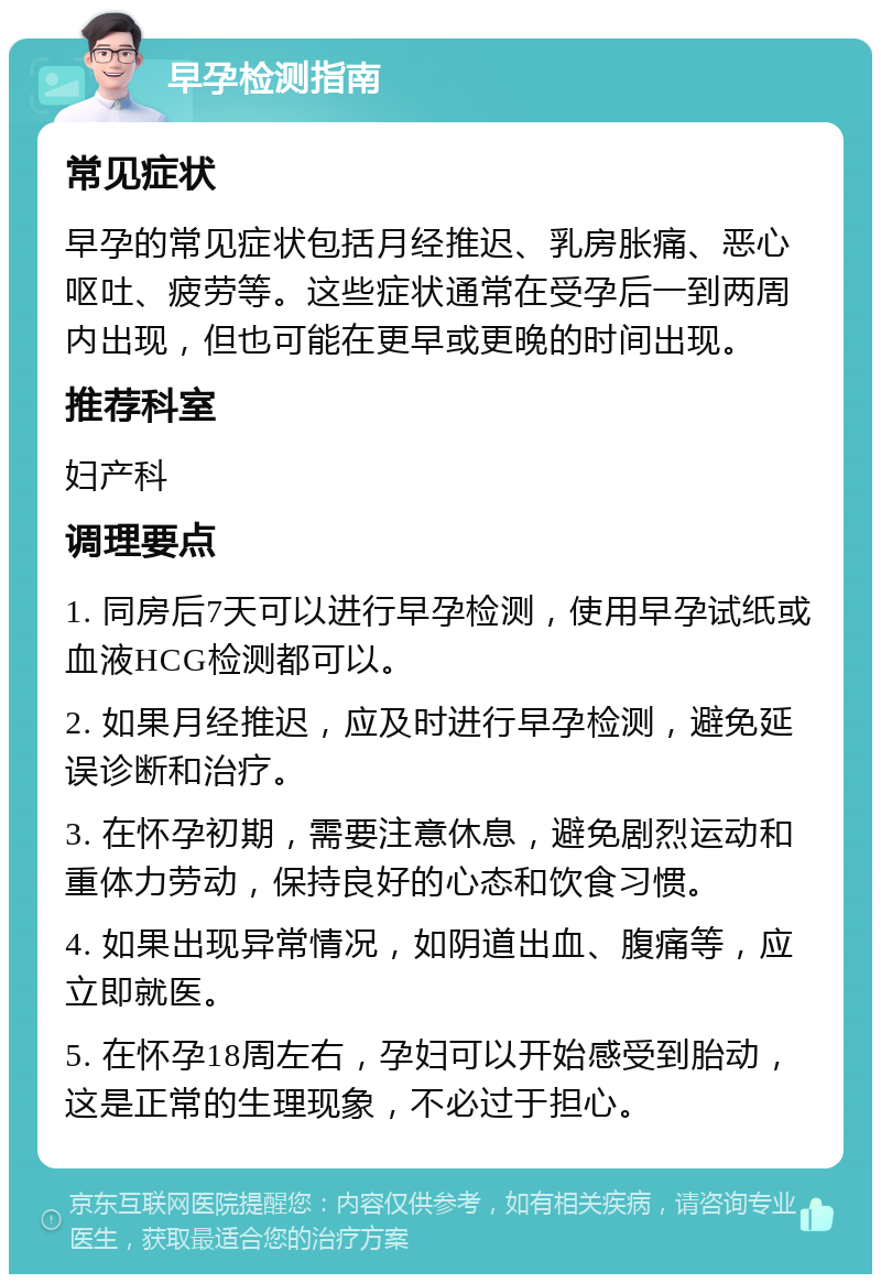 早孕检测指南 常见症状 早孕的常见症状包括月经推迟、乳房胀痛、恶心呕吐、疲劳等。这些症状通常在受孕后一到两周内出现，但也可能在更早或更晚的时间出现。 推荐科室 妇产科 调理要点 1. 同房后7天可以进行早孕检测，使用早孕试纸或血液HCG检测都可以。 2. 如果月经推迟，应及时进行早孕检测，避免延误诊断和治疗。 3. 在怀孕初期，需要注意休息，避免剧烈运动和重体力劳动，保持良好的心态和饮食习惯。 4. 如果出现异常情况，如阴道出血、腹痛等，应立即就医。 5. 在怀孕18周左右，孕妇可以开始感受到胎动，这是正常的生理现象，不必过于担心。