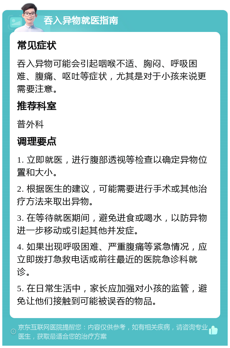 吞入异物就医指南 常见症状 吞入异物可能会引起咽喉不适、胸闷、呼吸困难、腹痛、呕吐等症状，尤其是对于小孩来说更需要注意。 推荐科室 普外科 调理要点 1. 立即就医，进行腹部透视等检查以确定异物位置和大小。 2. 根据医生的建议，可能需要进行手术或其他治疗方法来取出异物。 3. 在等待就医期间，避免进食或喝水，以防异物进一步移动或引起其他并发症。 4. 如果出现呼吸困难、严重腹痛等紧急情况，应立即拨打急救电话或前往最近的医院急诊科就诊。 5. 在日常生活中，家长应加强对小孩的监管，避免让他们接触到可能被误吞的物品。