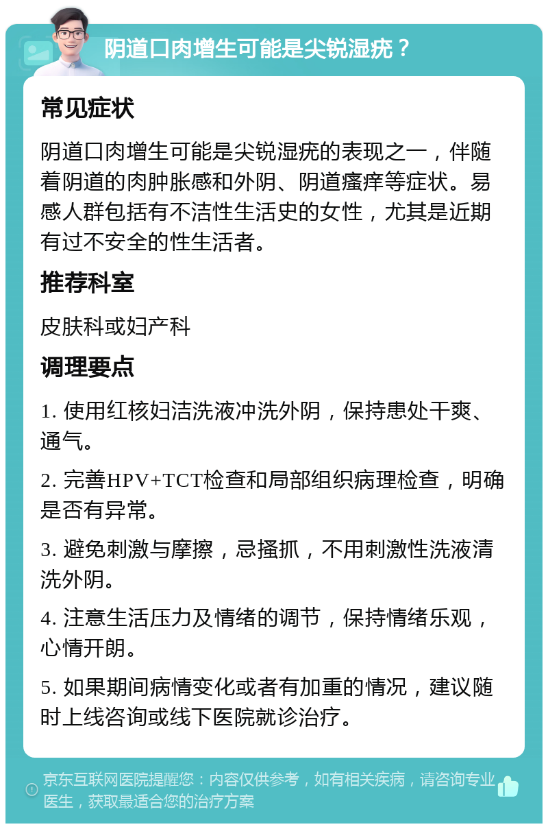 阴道口肉增生可能是尖锐湿疣？ 常见症状 阴道口肉增生可能是尖锐湿疣的表现之一，伴随着阴道的肉肿胀感和外阴、阴道瘙痒等症状。易感人群包括有不洁性生活史的女性，尤其是近期有过不安全的性生活者。 推荐科室 皮肤科或妇产科 调理要点 1. 使用红核妇洁洗液冲洗外阴，保持患处干爽、通气。 2. 完善HPV+TCT检查和局部组织病理检查，明确是否有异常。 3. 避免刺激与摩擦，忌搔抓，不用刺激性洗液清洗外阴。 4. 注意生活压力及情绪的调节，保持情绪乐观，心情开朗。 5. 如果期间病情变化或者有加重的情况，建议随时上线咨询或线下医院就诊治疗。