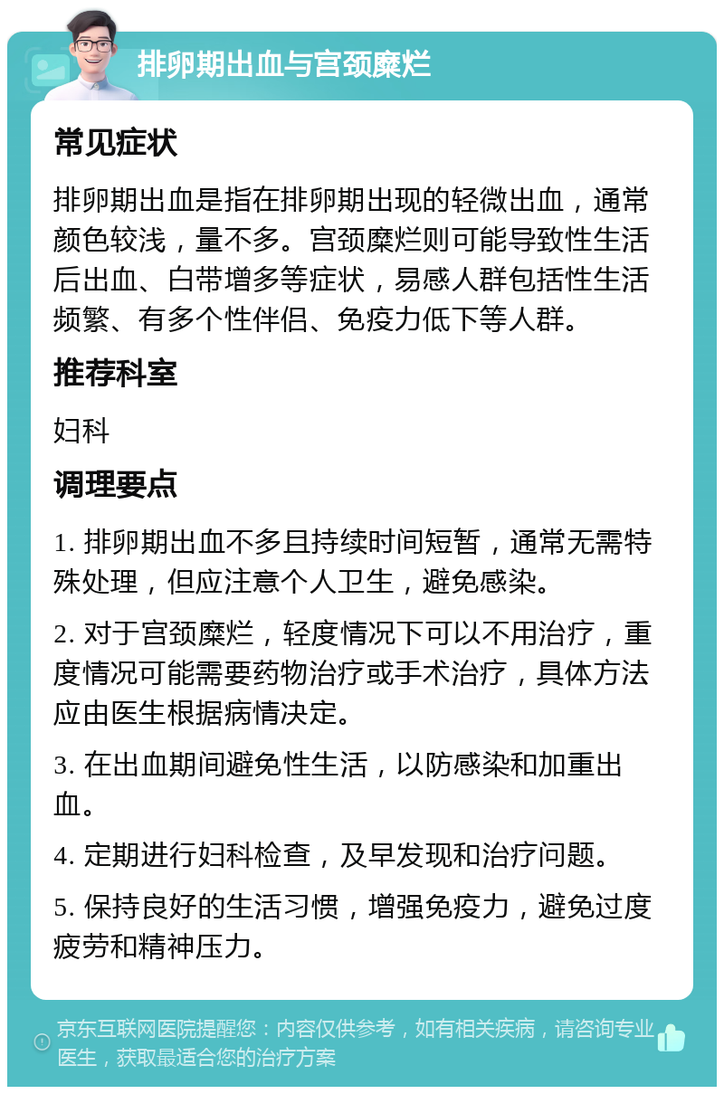 排卵期出血与宫颈糜烂 常见症状 排卵期出血是指在排卵期出现的轻微出血，通常颜色较浅，量不多。宫颈糜烂则可能导致性生活后出血、白带增多等症状，易感人群包括性生活频繁、有多个性伴侣、免疫力低下等人群。 推荐科室 妇科 调理要点 1. 排卵期出血不多且持续时间短暂，通常无需特殊处理，但应注意个人卫生，避免感染。 2. 对于宫颈糜烂，轻度情况下可以不用治疗，重度情况可能需要药物治疗或手术治疗，具体方法应由医生根据病情决定。 3. 在出血期间避免性生活，以防感染和加重出血。 4. 定期进行妇科检查，及早发现和治疗问题。 5. 保持良好的生活习惯，增强免疫力，避免过度疲劳和精神压力。