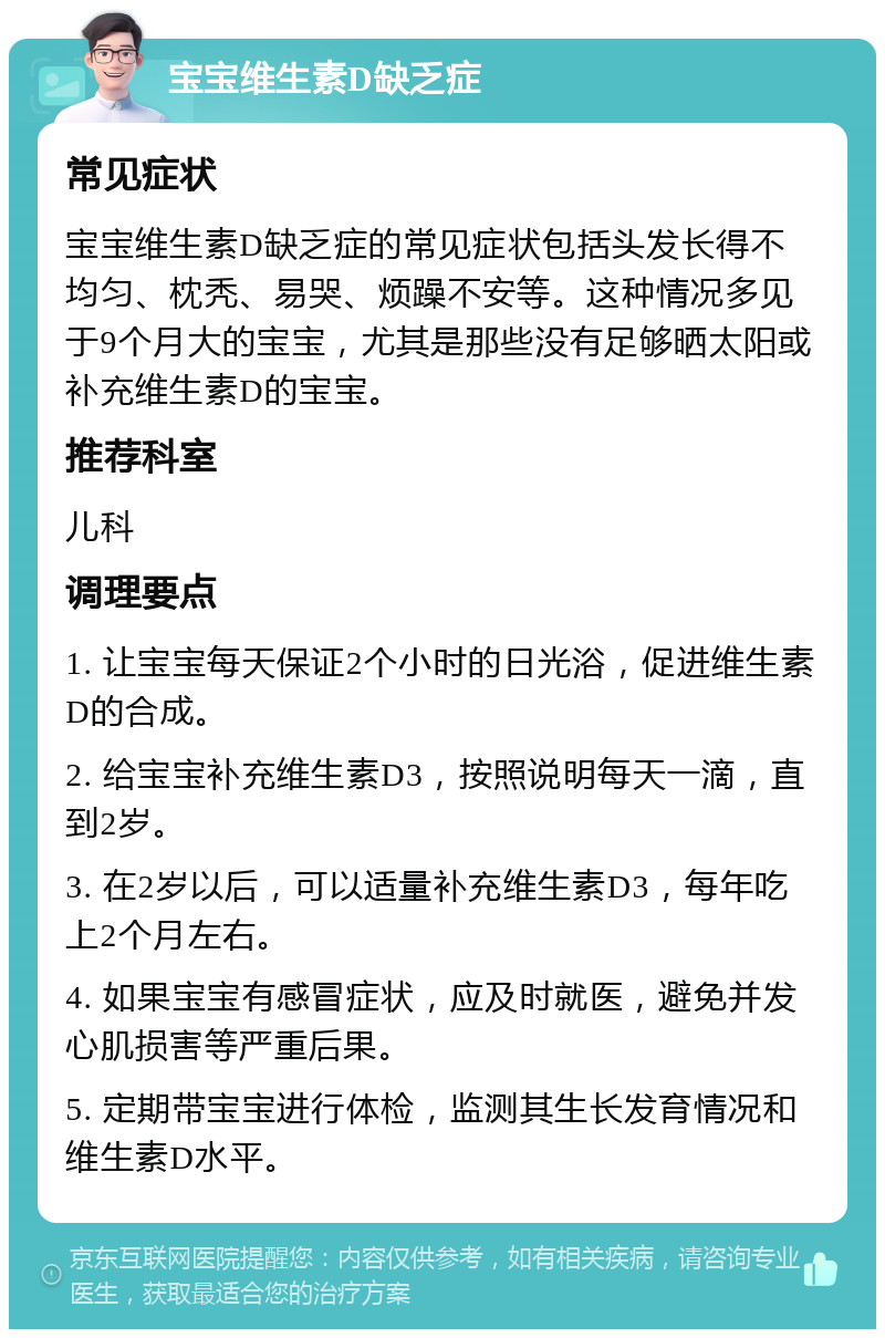 宝宝维生素D缺乏症 常见症状 宝宝维生素D缺乏症的常见症状包括头发长得不均匀、枕秃、易哭、烦躁不安等。这种情况多见于9个月大的宝宝，尤其是那些没有足够晒太阳或补充维生素D的宝宝。 推荐科室 儿科 调理要点 1. 让宝宝每天保证2个小时的日光浴，促进维生素D的合成。 2. 给宝宝补充维生素D3，按照说明每天一滴，直到2岁。 3. 在2岁以后，可以适量补充维生素D3，每年吃上2个月左右。 4. 如果宝宝有感冒症状，应及时就医，避免并发心肌损害等严重后果。 5. 定期带宝宝进行体检，监测其生长发育情况和维生素D水平。