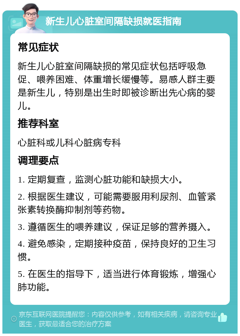 新生儿心脏室间隔缺损就医指南 常见症状 新生儿心脏室间隔缺损的常见症状包括呼吸急促、喂养困难、体重增长缓慢等。易感人群主要是新生儿，特别是出生时即被诊断出先心病的婴儿。 推荐科室 心脏科或儿科心脏病专科 调理要点 1. 定期复查，监测心脏功能和缺损大小。 2. 根据医生建议，可能需要服用利尿剂、血管紧张素转换酶抑制剂等药物。 3. 遵循医生的喂养建议，保证足够的营养摄入。 4. 避免感染，定期接种疫苗，保持良好的卫生习惯。 5. 在医生的指导下，适当进行体育锻炼，增强心肺功能。